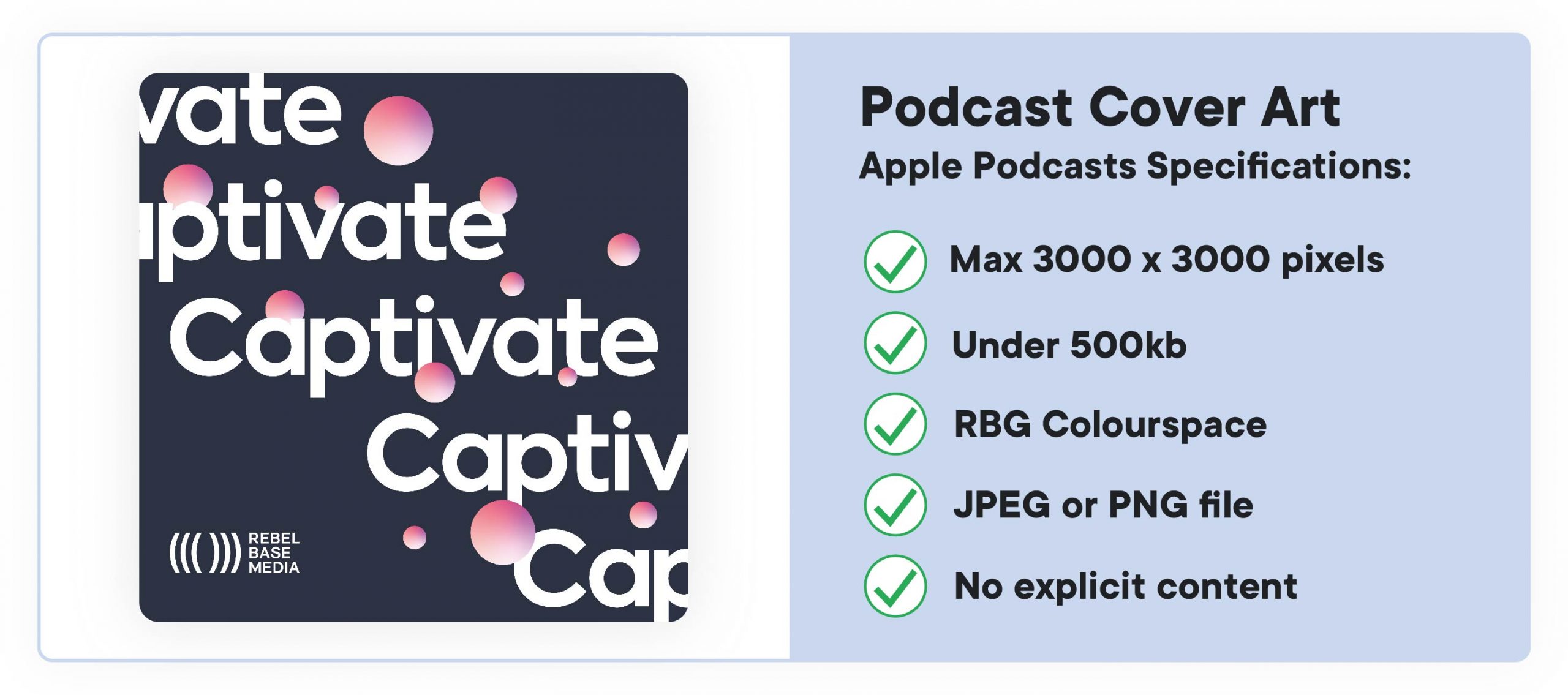 How to start a podcast: cover art specs. According to Apple, cover art must be: 3000 x 3000 pixels, RGB colourspace, jpeg OR png, under 500kb.
